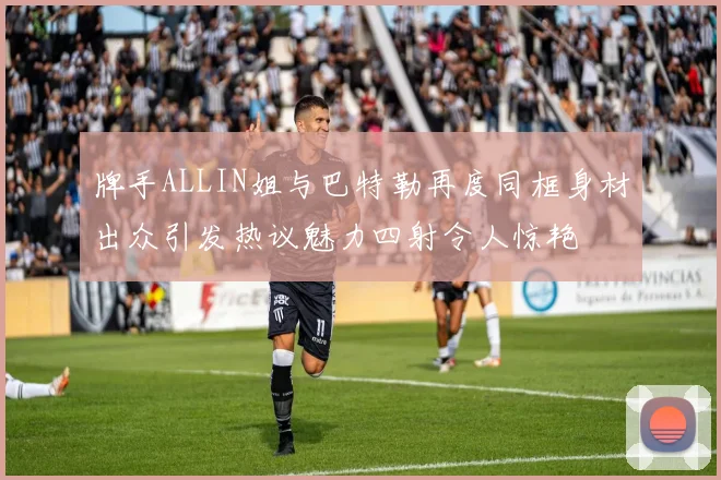 牌手ALLIN姐与巴特勒再度同框身材出众引发热议魅力四射令人惊艳