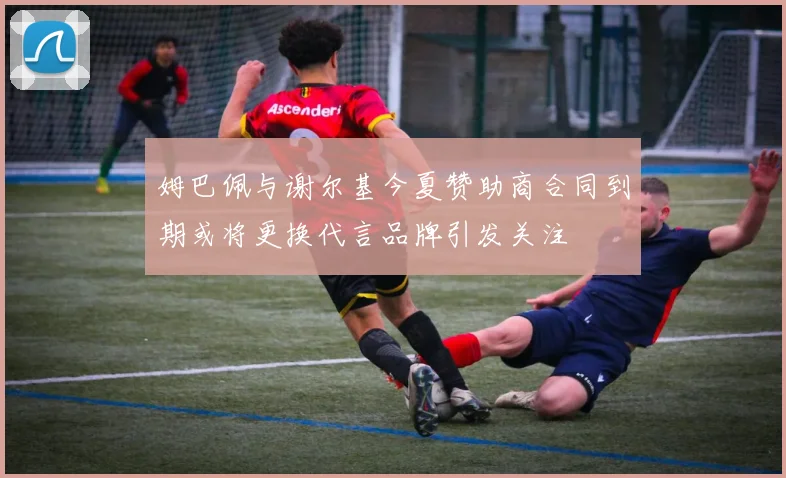 姆巴佩与谢尔基今夏赞助商合同到期或将更换代言品牌引发关注