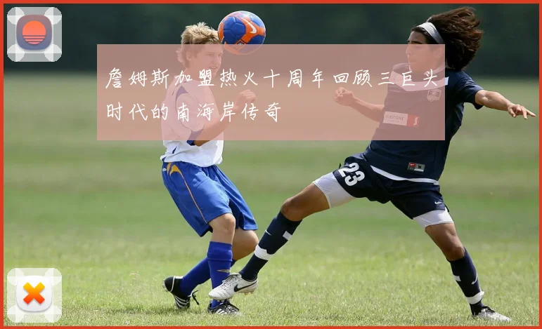 詹姆斯加盟热火十周年回顾三巨头时代的南海岸传奇