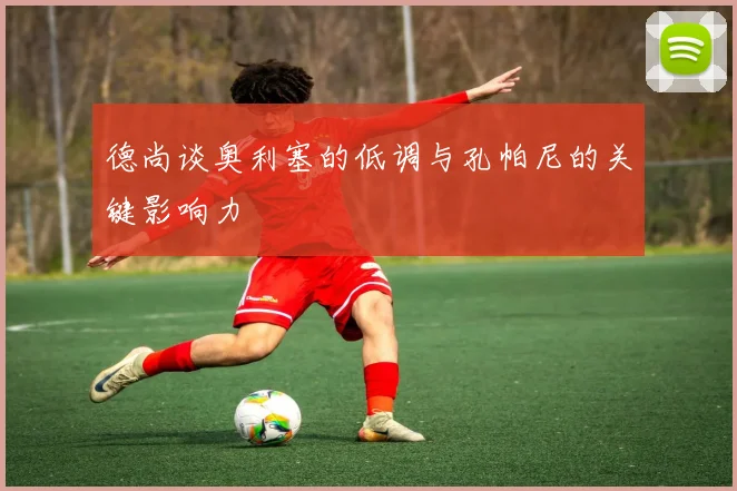 德尚谈奥利塞的低调与孔帕尼的关键影响力
