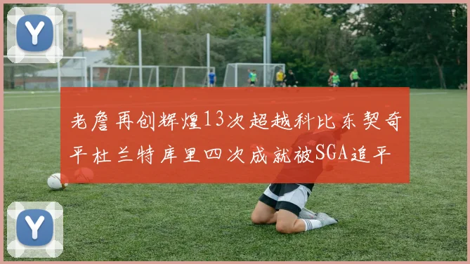 老詹再创辉煌13次超越科比东契奇平杜兰特库里四次成就被SGA追平