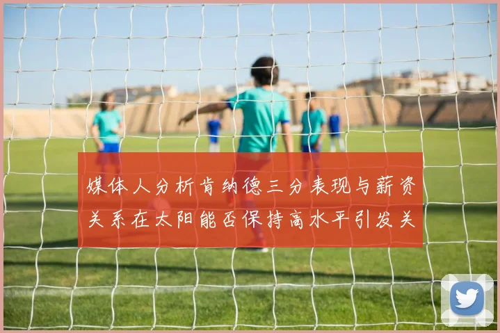 媒体人分析肯纳德三分表现与薪资关系在太阳能否保持高水平引发关注