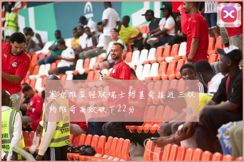塞尔维亚轻取瑞士约基奇接近三双约维奇高效砍下22分
