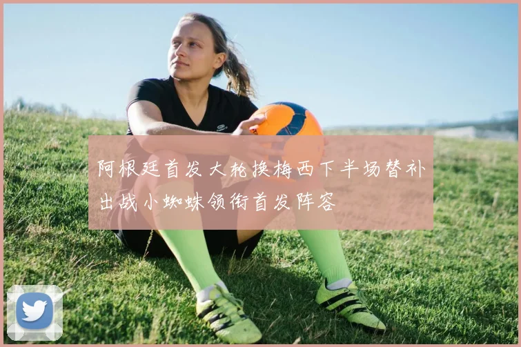 阿根廷首发大轮换梅西下半场替补出战小蜘蛛领衔首发阵容