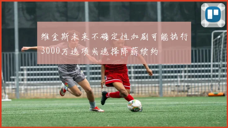 维金斯未来不确定性加剧可能执行3000万选项或选择降薪续约